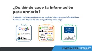 #FormaciónEBusiness
¿De dónde saco la información
para armarlo?
Contamos	
  con	
  herramientas	
  que	
  nos	
  ayudan	
  a	
  interpretar	
  esta	
  información	
  de	
  
forma	
  sencilla.	
  Algunas	
  de	
  ellas	
  son	
  gratuitas	
  y	
  otras	
  pagas.	
  
Analy6cs	
   Monitoring	
  
 