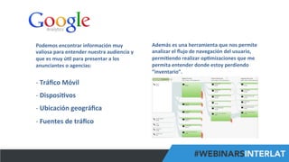 #FormaciónEBusiness
Podemos	
  encontrar	
  información	
  muy	
  
valiosa	
  para	
  entender	
  nuestra	
  audiencia	
  y	
  
que	
  es	
  muy	
  ú6l	
  para	
  presentar	
  a	
  los	
  
anunciantes	
  o	
  agencias:	
  
-­‐ 	
  Tráﬁco	
  Móvil	
  
-­‐ 	
  Disposi6vos	
  
-­‐ 	
  Ubicación	
  geográﬁca	
  
-­‐ 	
  Fuentes	
  de	
  tráﬁco	
  
Además	
  es	
  una	
  herramienta	
  que	
  nos	
  permite	
  
analizar	
  el	
  ﬂujo	
  de	
  navegación	
  del	
  usuario,	
  
permi6endo	
  realizar	
  op6mizaciones	
  que	
  me	
  
permita	
  entender	
  donde	
  estoy	
  perdiendo	
  
“inventario”.	
  
 