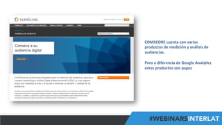 #FormaciónEBusiness
COMSCORE	
  cuenta	
  con	
  varios	
  
productos	
  de	
  medición	
  y	
  análisis	
  de	
  
audiencias.	
  
	
  
Pero	
  a	
  diferencia	
  de	
  Google	
  Analy6cs	
  
estos	
  productos	
  son	
  pagos	
  
	
  
 