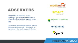 #FormaciónEBusiness
ADSERVERS
Un	
  servidor	
  de	
  anuncios	
  es	
  una	
  
tecnología	
  que	
  permite	
  administrar	
  y	
  
controlar	
  los	
  anuncios	
  que	
  tengo	
  en	
  mi	
  
si6o.	
  
	
  
Esto	
  nos	
  cede	
  la	
  posibilidad	
  de	
  vender	
  nuestros	
  
inventario	
  de	
  forma	
  prolija	
  y	
  controlando	
  las	
  
impresiones	
  y	
  clics	
  que	
  les	
  doy	
  a	
  mis	
  clientes.	
  	
  
 