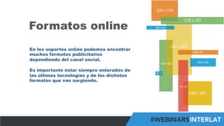 #FormaciónEBusiness
Formatos online
En los soportes online podemos encontrar
muchos formatos publicitarios
dependiendo del canal social.
Es importante estar siempre enterados de
las últimas tecnologías y de los distintos
formatos que van surgiendo.
 