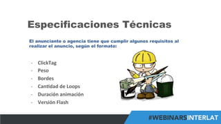 #FormaciónEBusiness
Especificaciones Técnicas
El anunciante o agencia tiene que cumplir algunos requisitos al
realizar el anuncio, según el formato:
-­‐  ClickTag	
  
-­‐  Peso	
  
-­‐  Bordes	
  
-­‐  Can6dad	
  de	
  Loops	
  
-­‐  Duración	
  animación	
  
-­‐  Versión	
  Flash	
  
 