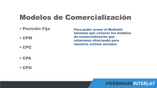 #FormaciónEBusiness
Modelos de Comercialización
§  Posición Fija
§  CPM
§  CPC
§  CPA
§  CPO
Para poder armar el Mediakit
tenemos que conocer los modelos
de comercialización que
estaremos ofreciendo para
nuestros activos sociales.
 
