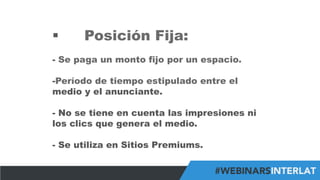#FormaciónEBusiness
§  Posición Fija:
-  Se paga un monto fijo por un espacio.
- Período de tiempo estipulado entre el
medio y el anunciante.
-  No se tiene en cuenta las impresiones ni
los clics que genera el medio.
-  Se utiliza en Sitios Premiums.
 