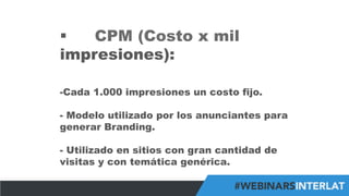 #FormaciónEBusiness
§  CPM (Costo x mil
impresiones):
- Cada 1.000 impresiones un costo fijo.
-  Modelo utilizado por los anunciantes para
generar Branding.
-  Utilizado en sitios con gran cantidad de
visitas y con temática genérica.
 