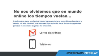 #FormaciónEBusiness
No nos olvidemos que en mundo
online los tiempos vuelan…
Y	
  podemos	
  no	
  ganar	
  un	
  cliente	
  si	
  no	
  nos	
  logran	
  contactar	
  o	
  no	
  recibimos	
  el	
  contacto	
  a	
  
6empo.	
  Por	
  ello,	
  debemos	
  en	
  el	
  Mediakit	
  dejar	
  todos	
  los	
  datos	
  de	
  contactos	
  posibles	
  
para	
  que	
  el	
  anunciante	
  o	
  agencia	
  me	
  encuentre.	
  
Correo	
  electrónico	
  
Teléfonos	
  
 