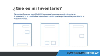 #FormaciónEBusiness
¿Qué es mi Inventario?
Para	
  poder	
  hacer	
  un	
  buen	
  Mediakit	
  es	
  necesario	
  conocer	
  nuestro	
  inventario.	
  
El	
  inventario	
  es	
  la	
  can6dad	
  de	
  impresiones	
  totales	
  que	
  tengo	
  disponible	
  para	
  ofrecer	
  a	
  
mis	
  anunciantes.	
  
 