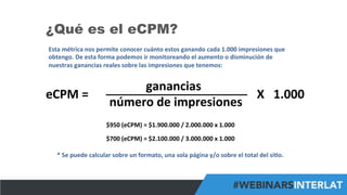#FormaciónEBusiness
¿Qué es el eCPM?
Esta	
  métrica	
  nos	
  permite	
  conocer	
  cuánto	
  estos	
  ganando	
  cada	
  1.000	
  impresiones	
  que	
  
obtengo.	
  De	
  esta	
  forma	
  podemos	
  ir	
  monitoreando	
  el	
  aumento	
  o	
  disminución	
  de	
  
nuestras	
  ganancias	
  reales	
  sobre	
  las	
  impresiones	
  que	
  tenemos:	
  
eCPM	
  =	
  
$950	
  (eCPM)	
  =	
  $1.900.000	
  /	
  2.000.000	
  x	
  1.000	
  
$700	
  (eCPM)	
  =	
  $2.100.000	
  /	
  3.000.000	
  x	
  1.000	
  
*	
  Se	
  puede	
  calcular	
  sobre	
  un	
  formato,	
  una	
  sola	
  página	
  y/o	
  sobre	
  el	
  total	
  del	
  si6o.	
  
	
  	
  	
  	
  	
  	
  	
  	
  	
  	
  	
  	
  ganancias	
  	
  
número	
  de	
  impresiones	
  
	
  	
  X	
  	
  	
  1.000	
  
 