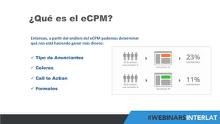 #FormaciónEBusiness
¿Qué es el eCPM?
Entonces,	
  a	
  par6r	
  del	
  análisis	
  del	
  eCPM	
  podemos	
  determinar	
  
qué	
  nos	
  está	
  haciendo	
  ganar	
  más	
  dinero:	
  
	
  
ü  Tipo de Anunciantes
ü  Colores
ü  Call to Action
ü  Formatos
 