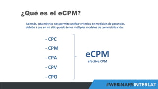 #FormaciónEBusiness
¿Qué es el eCPM?
Además,	
  esta	
  métrica	
  nos	
  permite	
  uniﬁcar	
  criterios	
  de	
  medición	
  de	
  ganancias,	
  
debido	
  a	
  que	
  en	
  mi	
  si6o	
  puedo	
  tener	
  múl6ples	
  modelos	
  de	
  comercialización:	
  
-­‐ 	
  CPC	
  
-­‐ 	
  CPM	
  
-­‐ 	
  CPA	
  
-­‐ 	
  CPV	
  
-­‐ 	
  CPO	
  
eCPM	
  
efec6ve	
  CPM	
  
 