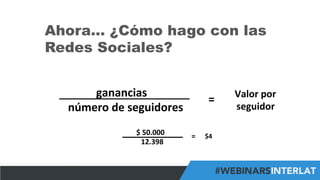 #FormaciónEBusiness
Ahora… ¿Cómo hago con las
Redes Sociales?
	
  	
  	
  	
  	
  	
  	
  	
  	
  	
  	
  	
  ganancias	
  	
  
	
  	
  número	
  de	
  seguidores	
  
=	
   Valor	
  por	
  	
  
seguidor	
  
	
  	
  	
  	
  	
  	
  	
  	
  	
  	
  	
  $	
  50.000	
  
	
  	
  	
  	
  	
  	
  	
  	
  	
  	
  	
  	
  	
  12.398	
  
=	
   $4	
  
 