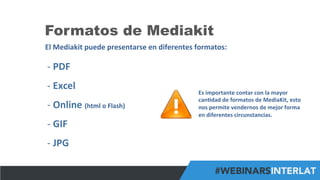 #FormaciónEBusiness
Formatos de Mediakit
El	
  Mediakit	
  puede	
  presentarse	
  en	
  diferentes	
  formatos:	
  
-­‐ 	
  PDF	
  
-­‐ 	
  Excel	
  
-­‐ 	
  Online	
  (html	
  o	
  Flash)	
  
-­‐ 	
  GIF	
  
-­‐ 	
  JPG	
  
Es	
  importante	
  contar	
  con	
  la	
  mayor	
  
can6dad	
  de	
  formatos	
  de	
  MediaKit,	
  esto	
  
nos	
  permite	
  vendernos	
  de	
  mejor	
  forma	
  
en	
  diferentes	
  circunstancias.	
  
 