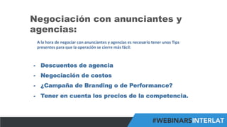 #FormaciónEBusiness
Negociación con anunciantes y
agencias:
A	
  la	
  hora	
  de	
  negociar	
  con	
  anunciantes	
  y	
  agencias	
  es	
  necesario	
  tener	
  unos	
  Tips	
  
presentes	
  para	
  que	
  la	
  operación	
  se	
  cierre	
  más	
  fácil:	
  
-  Descuentos de agencia
-  Negociación de costos
-  ¿Campaña de Branding o de Performance?
-  Tener en cuenta los precios de la competencia.
 