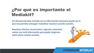 #FormaciónEBusiness
¿Por qué es importante el
Mediakit?
Un	
  documento	
  bien	
  armado	
  con	
  la	
  información	
  necesaria	
  puede	
  ser	
  la	
  
que	
  nos	
  permita	
  conseguir	
  mone6zar	
  nuestros	
  canales	
  sociales.	
  
	
  
Nuestros	
  clientes,	
  anunciantes	
  y	
  agencia,	
  necesitan	
  	
  
contar	
  con	
  está	
  información	
  para	
  poder	
  elegirnos	
  	
  
sobre	
  otros	
  canales	
  sociales.	
  
 
