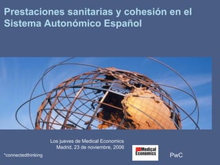 PwC*connectedthinking
Prestaciones sanitarias y cohesión en el
Sistema Autonómico Español
Los jueves de Medical Economics
Madrid, 23 de noviembre, 2006
 