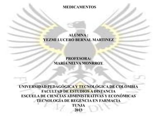 MEDICAMENTOS

ALUMNA :
YEZMI LUCERO BERNAL MARTINEZ

PROFESORA:
MARÍA NELVA MONRROY

UNIVERSIDAD PEDAGÓGICA Y TECNOLÓGICA DE COLOMBIA
FACULTAD DE ESTUDIOS A DISTANCIA
ESCUELA DE CIENCIAS ADMINISTRATIVAS Y ECONÓMICAS
TECNOLOGÍA DE REGENCIA EN FARMACIA
TUNJA
2013

 