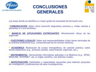 CONCLUSIONES
GENERALES
Las áreas donde se identifica un mayor grado de necesidad de formación son:
COMUNICACIÓN: Saber cómo transmitir diagnóstico precisos y, malas noticias a
pacientes y/ o sus familiares.
 MANEJO DE SITUACIONES ESTRESANTES: Afrontamiento eficaz de las
urgencias.
 CUESTIONES LEGALES: Saber qué responsabilidades civiles tienen derivadas de
su práctica profesional (e.g., consecuencias de los errores médicos).
 ACADÉMICA: Realización de cursos monográficos, de carácter práctico, sobre
temas específicos (e.g., primeros auxilios, salud tropical, urgencias, etc.).
 INSTRUMENTAL: Herramientas informáticas aplicadas a la Medicina (e.g., SPSS,
MEDLINE, INTERNET, etc.) e Inglés científico, con distintos niveles.
 INVESTIGACIÓN: Habilidades y capacidades requeridas para elaborar proyectos
de investigación y publicaciones de esas investigaciones.
 