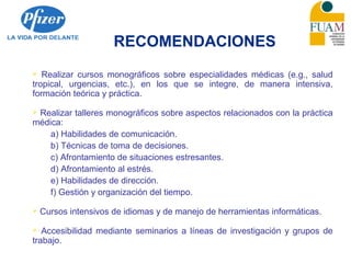 RECOMENDACIONES
 Realizar cursos monográficos sobre especialidades médicas (e.g., salud
tropical, urgencias, etc.), en los que se integre, de manera intensiva,
formación teórica y práctica.
 Realizar talleres monográficos sobre aspectos relacionados con la práctica
médica:
a) Habilidades de comunicación.
b) Técnicas de toma de decisiones.
c) Afrontamiento de situaciones estresantes.
d) Afrontamiento al estrés.
e) Habilidades de dirección.
f) Gestión y organización del tiempo.
 Cursos intensivos de idiomas y de manejo de herramientas informáticas.
 Accesibilidad mediante seminarios a líneas de investigación y grupos de
trabajo.
 