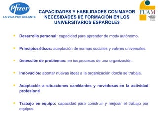 CAPACIDADES Y HABILIDADES CON MAYOR
NECESIDADES DE FORMACIÓN EN LOS
UNIVERSITARIOS ESPAÑOLES
 Desarrollo personal: capacidad para aprender de modo autónomo.
 Principios éticos: aceptación de normas sociales y valores universales.
 Detección de problemas: en los procesos de una organización.
 Innovación: aportar nuevas ideas a la organización donde se trabaja.
 Adaptación a situaciones cambiantes y novedosas en la actividad
profesional.
 Trabajo en equipo: capacidad para construir y mejorar el trabajo por
equipos.
 