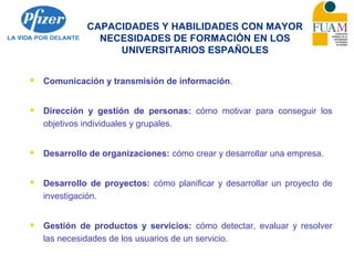 CAPACIDADES Y HABILIDADES CON MAYOR
NECESIDADES DE FORMACIÓN EN LOS
UNIVERSITARIOS ESPAÑOLES
 Comunicación y transmisión de información.
 Dirección y gestión de personas: cómo motivar para conseguir los
objetivos individuales y grupales.
 Desarrollo de organizaciones: cómo crear y desarrollar una empresa.
 Desarrollo de proyectos: cómo planificar y desarrollar un proyecto de
investigación.
 Gestión de productos y servicios: cómo detectar, evaluar y resolver
las necesidades de los usuarios de un servicio.
 
