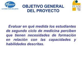 OBJETIVO GENERAL
DEL PROYECTO
Evaluar en qué medida los estudiantes
de segundo ciclo de medicina perciben
que tienen necesidades de formación
en relación con las capacidades y
habilidades descritas.
 