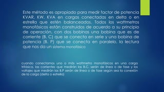 Este método es apropiado para medir factor de potencia
KVAR, KW, KVA en cargas conectadas en delta o en
estrella que estén balanceados. Todos los wattmetros
monofásicos están construidos de acuerdo a su principio
de operación, con dos bobinas una bobina que es de
corriente (B. C) que se conecta en serie y una bobina de
potencia (B. P) que se conecta en paralelo, la lectura
que nos da un sistema monofásico
cuando conectamos uno o más wattmetro monofásicos en una carga
trifásica, las corrientes que medirán las B.C. serán de línea o de fase y los
voltajes que medirán las B.P serán de línea o de fase según sea la conexión
de la carga (delta o estrella)
 
