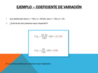 EJEMPLO – COEFICIENTE DE VARIACIÓN
• Una distribución tiene x = 140 y σ = 28.28 y otra x = 150 y σ = 24.
1. ¿Cuál de las dos presenta mayor dispersión?
R. La primera distribución presenta mayor dispersión.
 