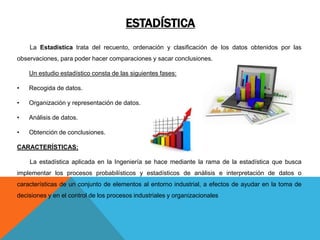ESTADÍSTICA
La Estadística trata del recuento, ordenación y clasificación de los datos obtenidos por las
observaciones, para poder hacer comparaciones y sacar conclusiones.
Un estudio estadístico consta de las siguientes fases:
• Recogida de datos.
• Organización y representación de datos.
• Análisis de datos.
• Obtención de conclusiones.
CARACTERÍSTICAS:
La estadística aplicada en la Ingeniería se hace mediante la rama de la estadística que busca
implementar los procesos probabilísticos y estadísticos de análisis e interpretación de datos o
características de un conjunto de elementos al entorno industrial, a efectos de ayudar en la toma de
decisiones y en el control de los procesos industriales y organizacionales
 