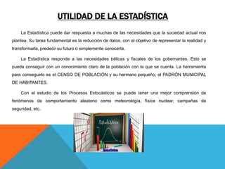 UTILIDAD DE LA ESTADÍSTICA
La Estadística puede dar respuesta a muchas de las necesidades que la sociedad actual nos
plantea. Su tarea fundamental es la reducción de datos, con el objetivo de representar la realidad y
transformarla, predecir su futuro o simplemente conocerla.
La Estadística responde a las necesidades bélicas y fiscales de los gobernantes. Esto se
puede conseguir con un conocimiento claro de la población con la que se cuenta. La herramienta
para conseguirlo es el CENSO DE POBLACIÓN y su hermano pequeño, el PADRÓN MUNICIPAL
DE HABITANTES.
Con el estudio de los Procesos Estocásticos se puede tener una mejor comprensión de
fenómenos de comportamiento aleatorio como meteorología, física nuclear, campañas de
seguridad, etc.
 