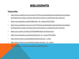 BIBLIOGRAFÍA
Páginas Web:
• http://www.aulafacil.com/cursos/l11218/ciencia/estadisticas/estadisticas/medidas-
de-dispersion-rango-varianza-desviacion-tipica-y-coeficiente-de-variacion.
• https://es.wikipedia.org/wiki/Medidas_de_dispersi%C3%B3n
• http://www.aulafacil.com/cursos/l11218/ciencia/estadisticas/estadisticas/medidas-
de-dispersion-rango-varianza-desviacion-tipica-y-coeficiente-de-variacion
• https://es.scribd.com/doc/35763020/Medidas-de-Dispersion
• https://es.wikipedia.org/wiki/Coeficiente_de_variaci%C3%B3n
• http://www.vitutor.com/estadistica/descriptiva/a_1.html
• http://www.vitutor.com/estadistica/descriptiva/a_15_e.html
• http://dorasierra.galeon.com/aficiones280542.html
 