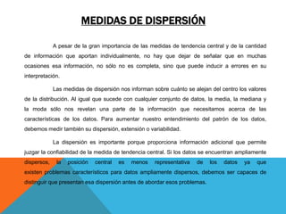 MEDIDAS DE DISPERSIÓN
A pesar de la gran importancia de las medidas de tendencia central y de la cantidad
de información que aportan individualmente, no hay que dejar de señalar que en muchas
ocasiones esa información, no sólo no es completa, sino que puede inducir a errores en su
interpretación.
Las medidas de dispersión nos informan sobre cuánto se alejan del centro los valores
de la distribución. Al igual que sucede con cualquier conjunto de datos, la media, la mediana y
la moda sólo nos revelan una parte de la información que necesitamos acerca de las
características de los datos. Para aumentar nuestro entendimiento del patrón de los datos,
debemos medir también su dispersión, extensión o variabilidad.
La dispersión es importante porque proporciona información adicional que permite
juzgar la confiabilidad de la medida de tendencia central. Si los datos se encuentran ampliamente
dispersos, la posición central es menos representativa de los datos ya que
existen problemas característicos para datos ampliamente dispersos, debemos ser capaces de
distinguir que presentan esa dispersión antes de abordar esos problemas.
 