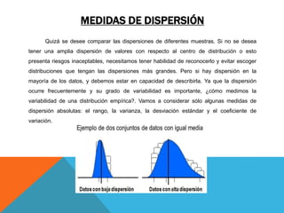 MEDIDAS DE DISPERSIÓN
Quizá se desee comparar las dispersiones de diferentes muestras. Si no se desea
tener una amplia dispersión de valores con respecto al centro de distribución o esto
presenta riesgos inaceptables, necesitamos tener habilidad de reconocerlo y evitar escoger
distribuciones que tengan las dispersiones más grandes. Pero si hay dispersión en la
mayoría de los datos, y debemos estar en capacidad de describirla. Ya que la dispersión
ocurre frecuentemente y su grado de variabilidad es importante, ¿cómo medimos la
variabilidad de una distribución empírica?. Vamos a considerar sólo algunas medidas de
dispersión absolutas: el rango, la varianza, la desviación estándar y el coeficiente de
variación.
 