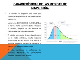 CARACTERÍSTICAS DE LAS MEDIDAS DE
DISPERSIÓN.
• Las medidas de dispersión nos sirven para
cuantificar la separación de los valores de una
distribución.
• Llamaremos DISPERSIÓN O VARIABILIDAD, a
la mayor o menor separación de los valores de
la muestra, respecto de las medidas de
centralización que hayamos calculado.
• Al calcular una medida de centralización como
es la media aritmética, resulta necesario
acompañarla de otra medida que indique el
grado de dispersión, del resto de valores de la
distribución, respecto de esta media.
• A estas cantidades o coeficientes, les
llamamos: MEDIDAS DE DISPERSIÓN,
pudiendo ser absolutas o relativas
 