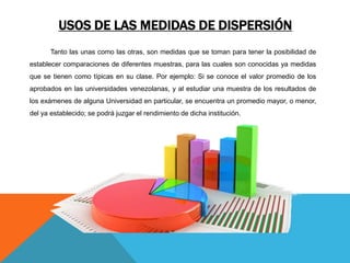 USOS DE LAS MEDIDAS DE DISPERSIÓN
Tanto las unas como las otras, son medidas que se toman para tener la posibilidad de
establecer comparaciones de diferentes muestras, para las cuales son conocidas ya medidas
que se tienen como típicas en su clase. Por ejemplo: Si se conoce el valor promedio de los
aprobados en las universidades venezolanas, y al estudiar una muestra de los resultados de
los exámenes de alguna Universidad en particular, se encuentra un promedio mayor, o menor,
del ya establecido; se podrá juzgar el rendimiento de dicha institución.
 