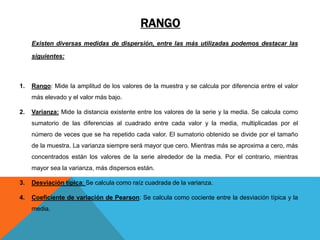 RANGO
Existen diversas medidas de dispersión, entre las más utilizadas podemos destacar las
siguientes:
1. Rango: Mide la amplitud de los valores de la muestra y se calcula por diferencia entre el valor
más elevado y el valor más bajo.
2. Varianza: Mide la distancia existente entre los valores de la serie y la media. Se calcula como
sumatorio de las diferencias al cuadrado entre cada valor y la media, multiplicadas por el
número de veces que se ha repetido cada valor. El sumatorio obtenido se divide por el tamaño
de la muestra. La varianza siempre será mayor que cero. Mientras más se aproxima a cero, más
concentrados están los valores de la serie alrededor de la media. Por el contrario, mientras
mayor sea la varianza, más dispersos están.
3. Desviación típica: Se calcula como raíz cuadrada de la varianza.
4. Coeficiente de variación de Pearson: Se calcula como cociente entre la desviación típica y la
media.
 