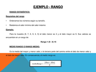 EJEMPLO - RANGO
RANGO ESTADÍSTICO:
Requisitos del rango
• Ordenamos los números según su tamaño.
• Restamos el valor mínimo del valor máximo
Ejemplo:
Para la muestra (8, 7, 6, 9, 4, 5) el dato menor es 4 y el dato mayor es 9. Sus valores se
encuentran en un rango de:
Rango = (9 - 4) =5
MEDIO RANGO O RANGO MEDIO:
Es la media del mayor y menor valor, o la tercera parte del camino entre el dato de menor valor y
el dato de mayor valor. En consecuencia, el medio rango es:
 