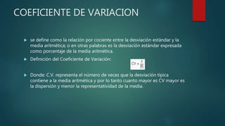 COEFICIENTE DE VARIACION
 se define como la relación por cociente entre la desviación estándar y la
media aritmética; o en otras palabras es la desviación estándar expresada
como porcentaje de la media aritmética.
 Definición del Coeficiente de Variación:
 Donde: C.V. representa el número de veces que la desviación típica
contiene a la media aritmética y por lo tanto cuanto mayor es CV mayor es
la dispersión y menor la representatividad de la media.
 