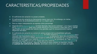 CARACTERISTICAS/PROPIEDADES
 El coeficiente de variación no posee unidades.
 El coeficiente de variación es típicamente menor que uno. Sin embargo, en ciertas
distribuciones de probabilidad puede ser 1 o mayor que 1.
 Para su mejor interpretación se expresa como porcentaje.
 Depende de la desviación típica, también llamada "desviación estándar", y en mayor medida
de la media aritmética, dado que cuando ésta es 0 o muy próxima a este valor el C.V. pierde
significado, ya que puede dar valores muy grandes, que no necesariamente implican
dispersión de datos.
 El coeficiente de variación es común en varios campos de la probabilidad aplicada,
como teoría de renovación y teoría de colas. En estos campos la distribución exponenciales a
menudo más importante que la distribución normal. La desviación típica de una distribución
exponencial es igual a su media, por lo que su coeficiente de variación es 1. La distribuciones
con un C.V. menor que uno, como la distribución de Erlang se consideran de "baja varianza",
mientras que aquellas con un C.V. mayor que uno, como ladistribución hiperexponencial se
consideran de "alta varianza". Algunas fórmulas en estos campos se expresan usando
el cuadrado del coeficiente de variación, abreviado como S.C.V. (por su siglas en inglés)
 