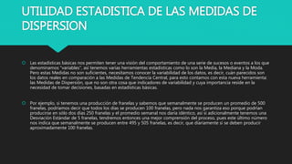 UTILIDAD ESTADISTICA DE LAS MEDIDAS DE
DISPERSION
 Las estadísticas básicas nos permiten tener una visión del comportamiento de una serie de sucesos o eventos a los que
denominamos "variables", así tenemos varias herramientas estadísticas como lo son la Media, la Mediana y la Moda.
Pero estas Medidas no son suficientes, necesitamos conocer la variabilidad de los datos, es decir, cuán parecidos son
los datos reales en comparación a las Medidas de Tendencia Central, para esto contamos con esta nueva herramienta:
las Medidas de Dispersión, que no son otra cosa que indicadores de variabilidad y cuya importancia reside en la
necesidad de tomar decisiones, basadas en estadísticas básicas.
 Por ejemplo, si tenemos una producción de franelas y sabemos que semanalmente se producen un promedio de 500
franelas, podríamos decir que todos los días se producen 100 franelas, pero nada nos garantiza eso porque podrían
producirse en sólo dos días 250 franelas y el promedio semanal nos daría idéntico, así si adicionalmente tenemos una
Desviación Estándar de 5 franelas, tendremos entonces una mejor comprensión del proceso, pues este último número
nos indica que semanalmente se producen entre 495 y 505 franelas, es decir, que diariamente sí se deben producir
aproximadamente 100 franelas.
 