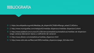 BIBLIOGRAFIA
 1. https://es.wikipedia.org/wiki/Medidas_de_dispersi%C3%B3n#Rango_estad.C3.ADstico
 2. http://www.monografias.com/trabajos43/medidas-dispersion/medidas-dispersion2.shtml
 3. http://www.aulafacil.com/cursos/l11218/ciencia/estadisticas/estadisticas/medidas-de-dispersion-
rango-varianza-desviacion-tipica-y-coeficiente-de-variacion
 4. http://www.ditutor.com/estadistica/medidas_dispersion.html
 5. http://www.cetic.edu.ve/files/ced/2005/medidas_dispersion/page_10/index.html
 