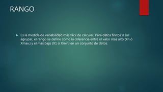 RANGO
 Es la medida de variabilidad más fácil de calcular. Para datos finitos o sin
agrupar, el rango se define como la diferencia entre el valor más alto (Xn ó
Xmax.) y el mas bajo (X1 ó Xmin) en un conjunto de datos.
 