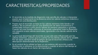 CARACTERISTICAS/PROPIEDADES
 El recorrido es la medida de dispersión más sencilla de calcular e interpretar
puesto que simplemente es la distancia entre los valores extremos (máximo y
mínimo) en una distribución.
 Puesto que el recorrido se basa en los valores extremos éste tiende s ser
errático. No es extraño que en una distribución de datos económicos o
comerciales incluya a unos pocos valores en extremo pequeños o grandes.
Cuando tal cosa sucede, entonces el recorrido solamente mide la dispersión
con respecto a esos valores anormales, ignorando a los demás valores de la
variable.
 La principal desventaja del recorrido es que sólo esta influenciado por los
valores extremos,, puesto que no cuenta con los demás valores de la variable.
Por tal razón, siempre existe el peligro de que el recorrido ofrezca una
descripción distorsionada de la dispersión.
 En el control de la calidad se hace un uso extenso del recorrido cuando la
distribución a utilizarse no la distorsionan y cuando el ahorro del tiempo al
hacer los cálculos es un factor de importancia.
 