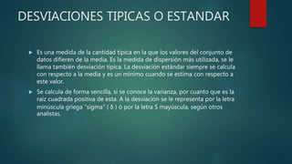 DESVIACIONES TIPICAS O ESTANDAR
 Es una medida de la cantidad típica en la que los valores del conjunto de
datos difieren de la media. Es la medida de dispersión más utilizada, se le
llama también desviación típica. La desviación estándar siempre se calcula
con respecto a la media y es un mínimo cuando se estima con respecto a
este valor.
 Se calcula de forma sencilla, si se conoce la varianza, por cuanto que es la
raíz cuadrada positiva de esta. A la desviación se le representa por la letra
minúscula griega "sigma" ( δ ) ó por la letra S mayúscula, según otros
analistas.
 