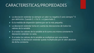 CARACTERISTICAS/PROPIEDADES
 La desviación estándar es siempre un valor no negativo S será siempre ³ 0
por definición. Cuando S = 0 è X = xi (para todo i).
 Es la medida de dispersión óptima por ser la más pequeña.
 La desviación estándar toma en cuenta las desviaciones de todos los
valores de la variable
 Si a todos los valores de la variable se le suma una misma constante la
desviación estándar no varía.
 Si a todos los valores de la variable se multiplican por una misma
constante, la desviación estándar queda multiplicada por el valor absoluto
de dicha constante.
 