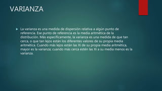 VARIANZA
 La varianza es una medida de dispersión relativa a algún punto de
referencia. Ese punto de referencia es la media aritmética de la
distribución. Más específicamente, la varianza es una medida de que tan
cerca, o que tan lejos están los diferentes valores de su propia media
aritmética. Cuando más lejos están las Xi de su propia media aritmética,
mayor es la varianza; cuando más cerca estén las Xi a su media menos es la
varianza.
 