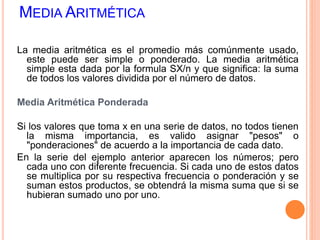 MEDIA ARITMÉTICA 
La media aritmética es el promedio más comúnmente usado, 
este puede ser simple o ponderado. La media aritmética 
simple esta dada por la formula SX/n y que significa: la suma 
de todos los valores dividida por el número de datos. 
Media Aritmética Ponderada 
Si los valores que toma x en una serie de datos, no todos tienen 
la misma importancia, es valido asignar "pesos" o 
"ponderaciones" de acuerdo a la importancia de cada dato. 
En la serie del ejemplo anterior aparecen los números; pero 
cada uno con diferente frecuencia. Si cada uno de estos datos 
se multiplica por su respectiva frecuencia o ponderación y se 
suman estos productos, se obtendrá la misma suma que si se 
hubieran sumado uno por uno. 
 