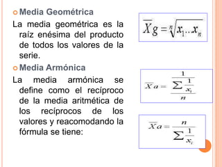  Media Geométrica 
La media geométrica es la 
raíz enésima del producto 
de todos los valores de la 
serie. 
 Media Armónica 
La media armónica se 
define como el recíproco 
de la media aritmética de 
los recíprocos de los 
valores y reacomodando la 
fórmula se tiene: 
 