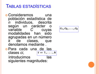 TABLAS ESTADÍSTICAS 
 Consideremos una 
población estadística de 
n individuos, descrita 
según un carácter o 
variable C cuyas 
modalidades han sido 
agrupadas en un número 
k de clases, que 
denotamos mediante . 
 Para cada una de las 
clases ci, 
introducimos las 
siguientes magnitudes: 
 