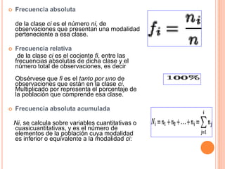  Frecuencia absoluta 
de la clase ci es el número ni, de 
observaciones que presentan una modalidad 
perteneciente a esa clase. 
 Frecuencia relativa 
de la clase ci es el cociente fi, entre las 
frecuencias absolutas de dicha clase y el 
número total de observaciones, es decir 
Obsérvese que fi es el tanto por uno de 
observaciones que están en la clase ci. 
Multiplicado por representa el porcentaje de 
la población que comprende esa clase. 
 Frecuencia absoluta acumulada 
Ni, se calcula sobre variables cuantitativas o 
cuasicuantitativas, y es el número de 
elementos de la población cuya modalidad 
es inferior o equivalente a la modalidad ci: 
 