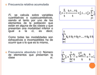 Frecuencia relativa acumulada 
Fi, se calcula sobre variables 
cuantitativas o cuasicuantitativas, 
siendo el tanto por uno de los 
elementos de la población que 
están en alguna de las clases y que 
presentan una modalidad inferior o 
igual a la ci, es decir, 
Como todas las modalidades son 
exhaustivas e incompatibles ha de 
ocurrir que o lo que es lo mismo, 
 Frecuencia absoluta (ni): Número 
de elementos que presentan la 
clase xi. 
 